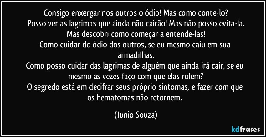 Consigo enxergar nos outros o ódio! Mas como conte-lo?
Posso ver as lagrimas que ainda não cairão! Mas não posso evita-la.
Mas descobri como começar a entende-las!
Como cuidar do ódio dos outros, se eu mesmo caiu em sua armadilhas.
Como posso cuidar das lagrimas de alguém que ainda irá cair, se eu mesmo as vezes faço com que elas rolem?
O segredo está em decifrar seus próprio sintomas, e fazer com que os hematomas não retornem. (Junio Souza)