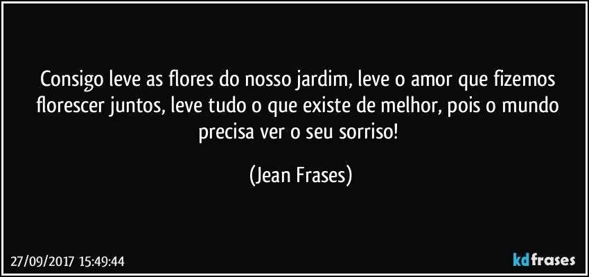 Consigo leve as flores do nosso jardim, leve o amor que fizemos florescer juntos, leve tudo o que existe de melhor, pois o mundo precisa ver o seu sorriso! (Jean Frases)