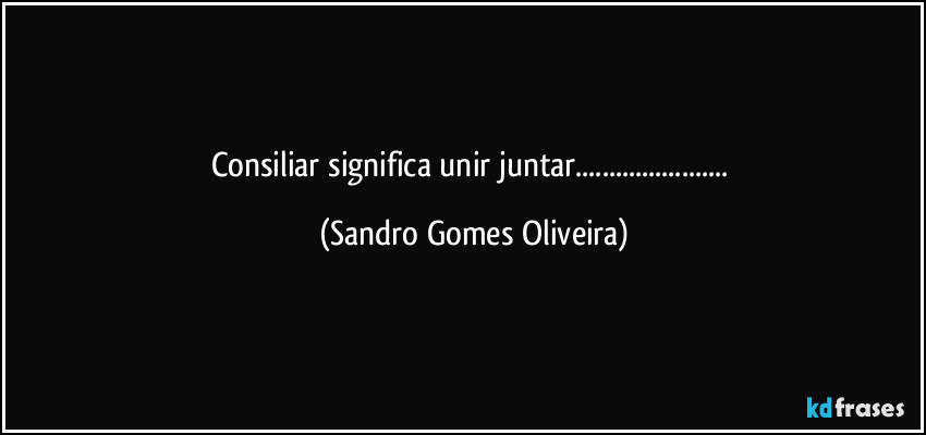 Consiliar significa unir juntar... (Sandro Gomes Oliveira)