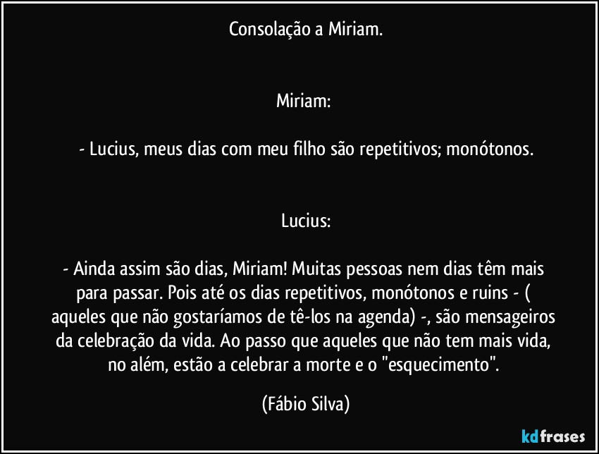 Consolação a Miriam.


Miriam: 

- Lucius, meus dias com meu filho são repetitivos; monótonos.


Lucius:

- Ainda assim  são dias, Miriam! Muitas pessoas nem dias têm mais para passar. Pois até os dias repetitivos, monótonos e ruins -  ( aqueles que não gostaríamos de tê-los na agenda) -, são mensageiros da celebração da vida. Ao passo que aqueles que não tem mais vida, no além, estão a celebrar a morte e o "esquecimento". (Fábio Silva)