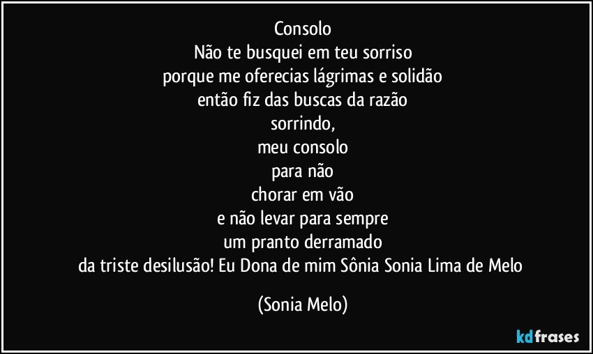 Consolo
Não te busquei em teu sorriso
porque me oferecias lágrimas e solidão
então fiz das buscas da razão
sorrindo,
meu consolo
para não
chorar em vão
e não levar para sempre
um pranto derramado
da triste desilusão! Eu Dona de mim Sônia Sonia Lima de Melo (Sonia Melo)