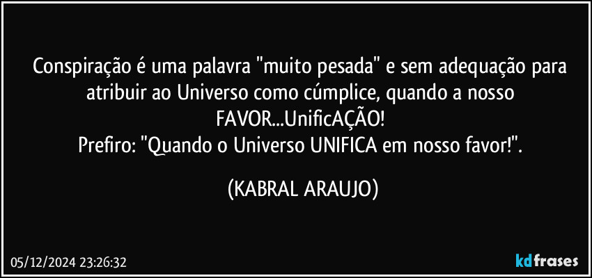 Conspiração é uma palavra "muito pesada" e sem adequação para atribuir ao Universo como cúmplice, quando a nosso FAVOR...UnificAÇÃO! 
Prefiro: "Quando o Universo UNIFICA em nosso favor!". (KABRAL ARAUJO)