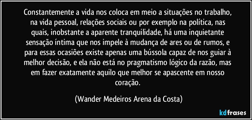 Constantemente a vida nos coloca em meio a situações no trabalho, na vida pessoal, relações sociais ou por exemplo na política, nas quais, inobstante a aparente tranquilidade, há uma inquietante sensação íntima que nos impele à mudança de ares ou de rumos, e para essas ocasiões existe apenas uma bússola capaz de nos guiar à melhor decisão, e ela não está no pragmatismo lógico da razão, mas em fazer exatamente aquilo que melhor se apascente em nosso coração. (Wander Medeiros Arena da Costa)