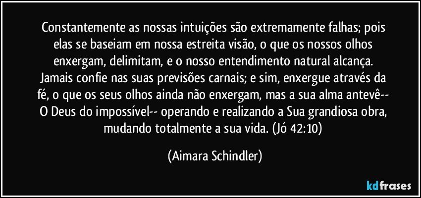 Constantemente as nossas intuições são extremamente falhas; pois elas se baseiam em nossa estreita visão, o que os nossos olhos enxergam, delimitam, e o nosso entendimento natural alcança. Jamais confie nas suas previsões carnais; e sim, enxergue através da fé, o que os seus olhos ainda não enxergam, mas a sua alma antevê-- O Deus do impossível-- operando e realizando a Sua grandiosa obra, mudando totalmente a sua vida. (Jó 42:10) (Aimara Schindler)