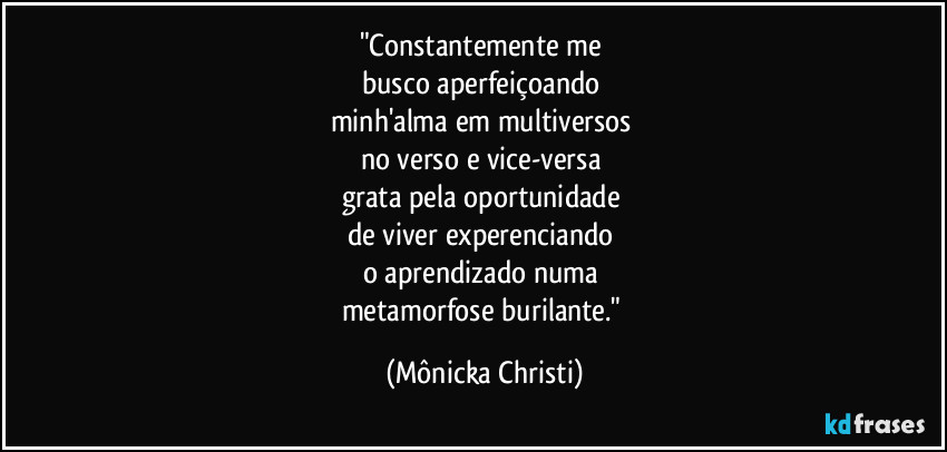 "Constantemente me
busco aperfeiçoando
minh'alma em multiversos
no verso e vice-versa
grata pela oportunidade
de viver experenciando
o aprendizado numa
metamorfose burilante." (Mônicka Christi)