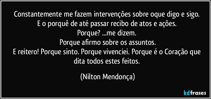 Constantemente me fazem intervenções sobre oque digo e sigo. 
E o porquê de até passar recibo de atos e ações. 
Porque? ...me dizem. 
Porque afirmo sobre os assuntos.
E reitero! Porque sinto. Porque vivenciei.  Porque é o Coração que dita todos estes feitos. (Nilton Mendonça)