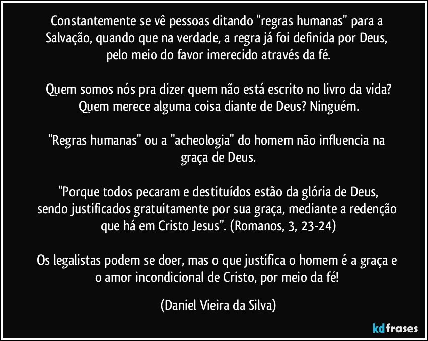 Constantemente se vê pessoas ditando "regras humanas" para a Salvação, quando que na verdade, a regra já foi definida por Deus, pelo meio do favor imerecido através da fé.

Quem somos nós pra dizer quem não está escrito no livro da vida?
Quem merece alguma coisa diante de Deus? Ninguém.

"Regras humanas" ou a "acheologia" do homem não influencia na graça de Deus.

"Porque todos pecaram e destituídos estão da glória de Deus,
sendo justificados gratuitamente por sua graça, mediante a redenção que há em Cristo Jesus". (Romanos, 3, 23-24)

Os legalistas podem se doer, mas o que justifica o homem é a graça e o amor incondicional de Cristo, por meio da fé! (Daniel Vieira da Silva)