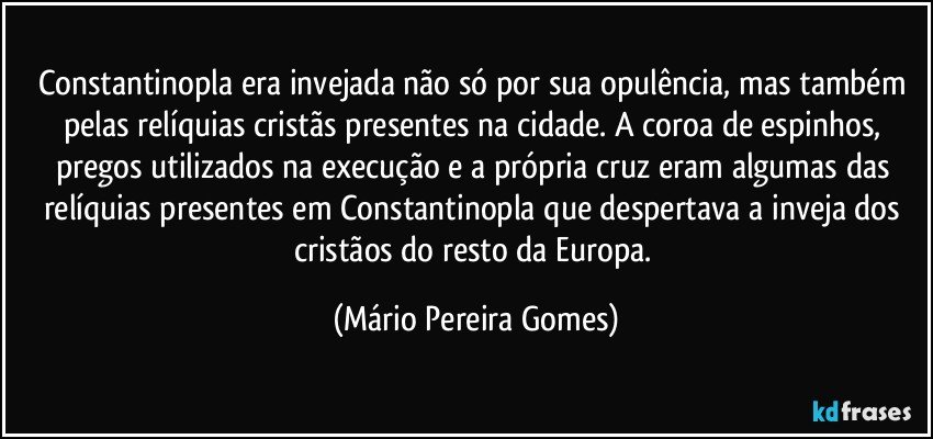 Constantinopla era invejada não só por sua opulência, mas também pelas relíquias cristãs presentes na cidade. A coroa de espinhos, pregos utilizados na execução e a própria cruz eram algumas das relíquias presentes em Constantinopla que despertava a inveja dos cristãos do resto da Europa. (Mário Pereira Gomes)