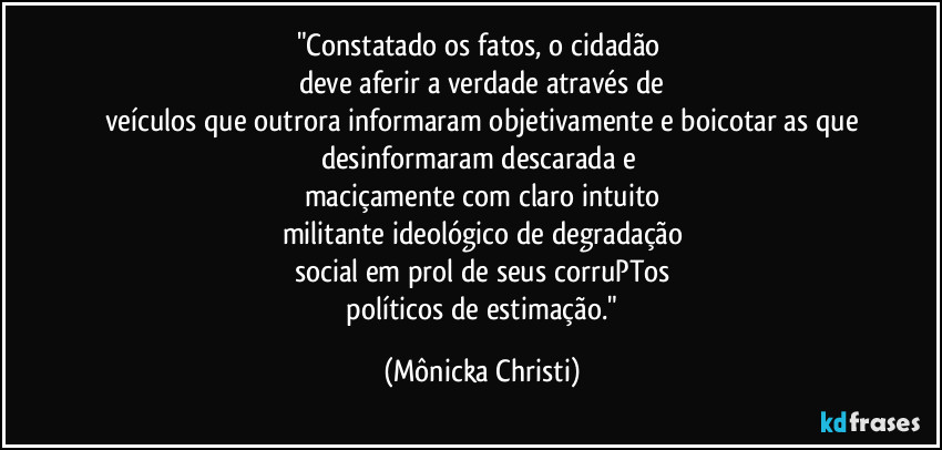 "Constatado os fatos, o cidadão 
deve aferir a verdade através de
veículos que outrora informaram objetivamente e boicotar as que
desinformaram descarada e 
maciçamente com claro intuito
militante ideológico de degradação
social em prol de seus corruPTos
 políticos de estimação." (Mônicka Christi)