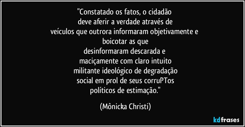 "Constatado os fatos, o cidadão 
deve aferir a verdade através de
veículos que outrora informaram objetivamente e 
boicotar as que
desinformaram descarada e 
maciçamente com claro intuito
militante ideológico de degradação
social em prol de seus corruPTos
 políticos de estimação." (Mônicka Christi)