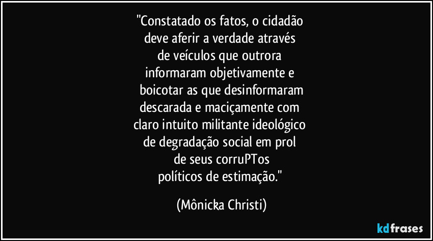 "Constatado os fatos, o cidadão 
deve aferir a verdade através 
de veículos que outrora 
informaram objetivamente e 
boicotar as que desinformaram
descarada e maciçamente com 
claro intuito militante ideológico 
de degradação social em prol 
de seus corruPTos
políticos de estimação." (Mônicka Christi)