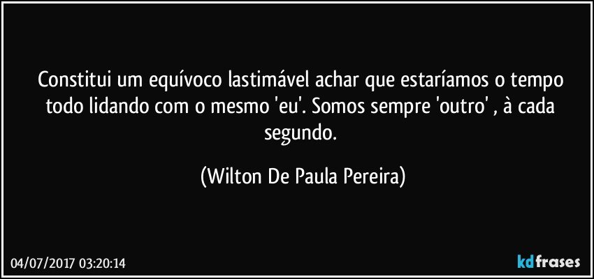 Constitui um equívoco lastimável achar que estaríamos o tempo todo lidando com o mesmo 'eu'. Somos sempre 'outro' , à cada segundo. (Wilton De Paula Pereira)