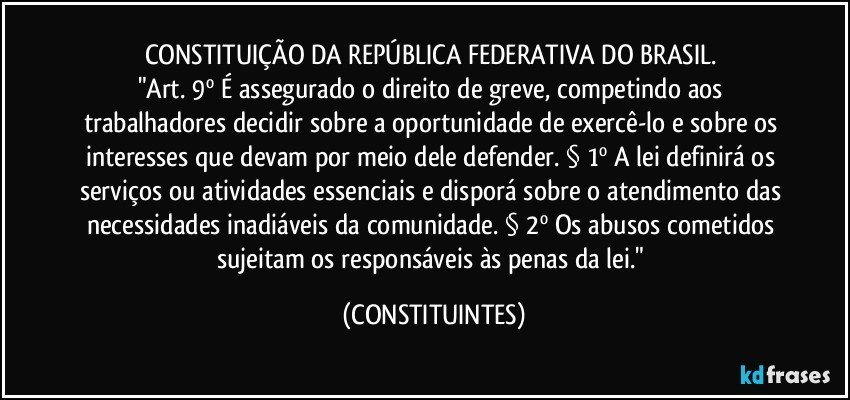 CONSTITUIÇÃO DA REPÚBLICA FEDERATIVA DO BRASIL. 
"Art. 9º É assegurado o direito de greve, competindo aos trabalhadores decidir sobre a oportunidade de exercê-lo e sobre os interesses que devam por meio dele defender. § 1º A lei definirá os serviços ou atividades essenciais e disporá sobre o atendimento das necessidades inadiáveis da comunidade. § 2º Os abusos cometidos sujeitam os responsáveis às penas da lei." (CONSTITUINTES)