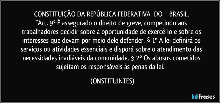 CONSTITUIÇÃO DA REPÚBLICA FEDERATIVA      DO             BRASIL. 
"Art. 9º É assegurado o direito de greve, competindo aos trabalhadores decidir sobre a oportunidade de exercê-lo e sobre os interesses que devam por meio dele defender. § 1º A lei definirá os serviços ou atividades essenciais e disporá sobre o atendimento das necessidades inadiáveis da comunidade. § 2º Os abusos cometidos sujeitam os responsáveis às penas da lei." (ONSTITUINTES)