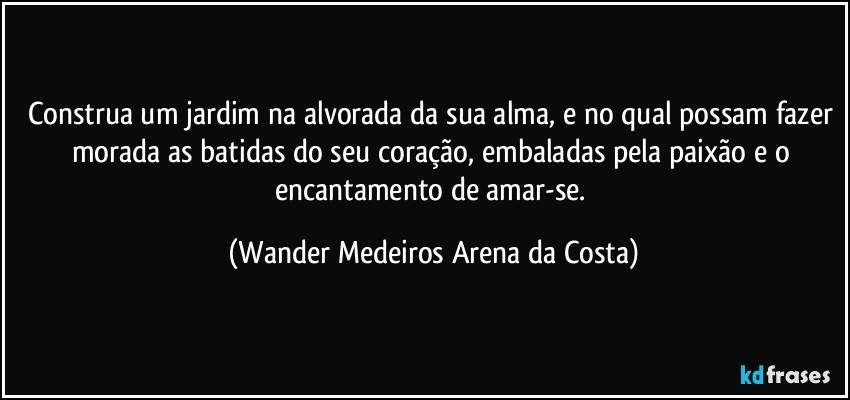 Construa um jardim na alvorada da sua alma, e no qual possam fazer morada as batidas do seu coração, embaladas pela paixão e o encantamento de amar-se. (Wander Medeiros Arena da Costa)