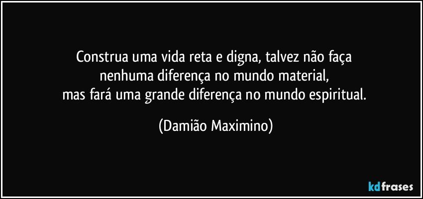 Construa uma vida reta e digna, talvez não faça 
nenhuma diferença no mundo material, 
mas fará uma grande diferença no mundo espiritual. (Damião Maximino)