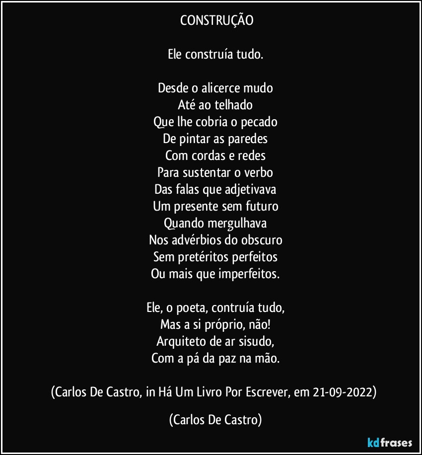 ⁠CONSTRUÇÃO

Ele construía tudo.

Desde o alicerce mudo
Até ao telhado
Que lhe cobria o pecado
De pintar as paredes
Com cordas e redes
Para sustentar o verbo
Das falas que adjetivava
Um presente sem futuro
Quando mergulhava
Nos advérbios do obscuro
Sem pretéritos perfeitos
Ou mais que imperfeitos.

Ele, o poeta, contruía tudo,
Mas a si próprio, não!
Arquiteto de ar sisudo,
Com a pá da paz na mão.

(Carlos De Castro, in Há Um Livro Por Escrever, em 21-09-2022) (Carlos De Castro)