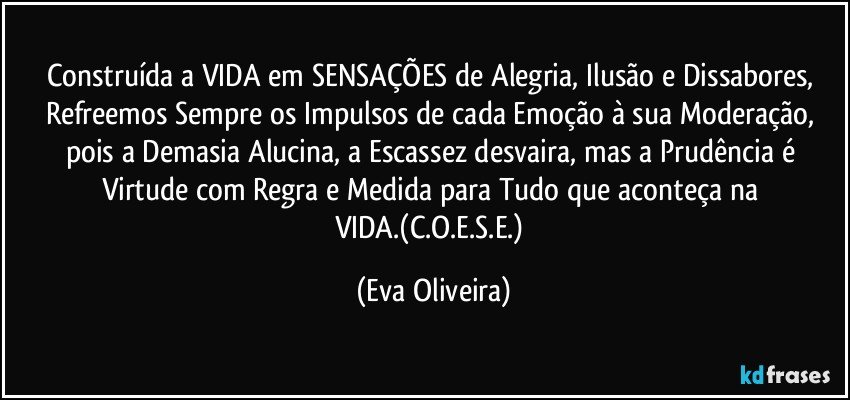 Construída a VIDA em SENSAÇÕES de Alegria, Ilusão e Dissabores, Refreemos Sempre os Impulsos de cada Emoção à sua Moderação, pois a Demasia Alucina, a Escassez desvaira, mas a Prudência é Virtude com Regra e Medida para Tudo que aconteça na VIDA.(C.O.E.S.E.) (Eva Oliveira)