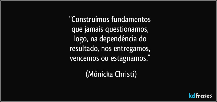 "Construímos fundamentos 
que jamais questionamos, 
logo, na dependência do 
resultado, nos entregamos, 
vencemos ou estagnamos." (Mônicka Christi)