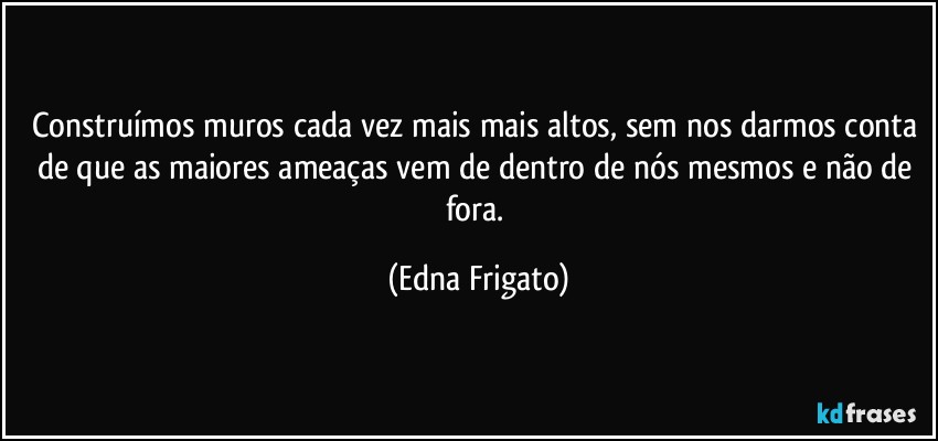 Construímos muros cada vez mais mais altos, sem nos darmos conta de que as maiores ameaças vem de dentro de nós mesmos e não de fora. (Edna Frigato)