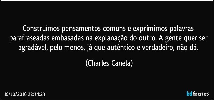 Construímos pensamentos comuns e exprimimos palavras parafraseadas embasadas na explanação do outro. A gente quer ser agradável, pelo menos, já que autêntico e verdadeiro, não dá. (Charles Canela)