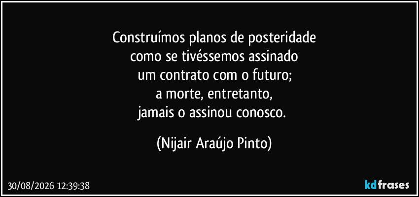 Construímos planos de posteridade
como se tivéssemos assinado
um contrato com o futuro;
a morte, entretanto,
jamais o assinou conosco. (Nijair Araújo Pinto)
