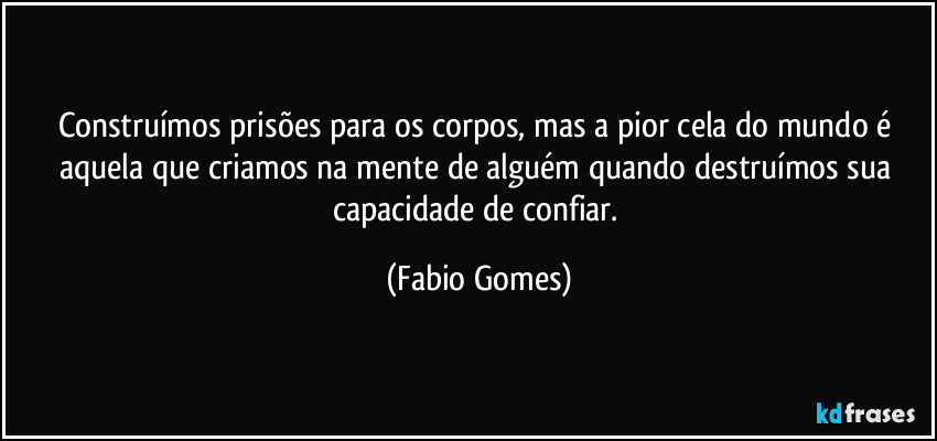 Construímos prisões para os corpos, mas a pior cela do mundo é aquela que criamos na mente de alguém quando destruímos sua capacidade de confiar. (Fabio Gomes)