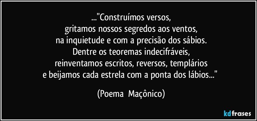 ..."Construímos versos,
gritamos nossos segredos aos ventos,
na inquietude e com a precisão dos sábios.
Dentre os teoremas indecifráveis,
reinventamos escritos, reversos, templários
e beijamos cada estrela com a ponta dos lábios..." (Poema  Maçônico)