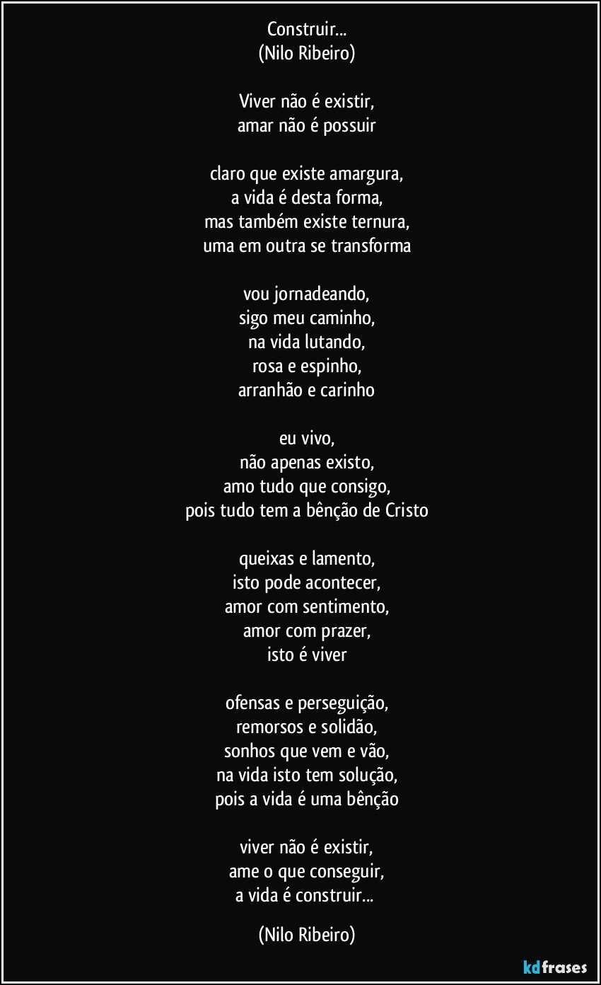 Construir...
(Nilo Ribeiro)

Viver não é existir,
amar não é possuir

claro que existe amargura,
a vida é desta forma,
mas também existe ternura,
uma em outra se transforma

vou jornadeando,
sigo meu caminho,
na vida lutando,
rosa e espinho,
arranhão e carinho

eu vivo,
não apenas existo,
amo tudo que consigo,
pois tudo tem a bênção de Cristo

queixas e lamento,
isto pode acontecer,
amor com sentimento,
amor com prazer,
isto é viver

ofensas e perseguição,
remorsos e solidão,
sonhos que vem e vão,
na vida isto tem solução,
pois a vida é uma bênção

viver não é existir,
ame o que conseguir,
a vida é construir... (Nilo Ribeiro)