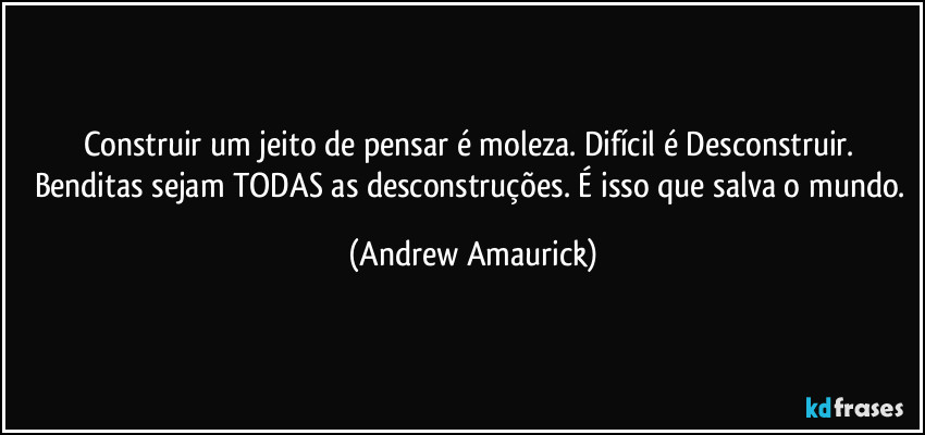 Construir um jeito de pensar é moleza. Difícil é Desconstruir. Benditas sejam TODAS as desconstruções. É isso que salva o mundo. (Andrew Amaurick)