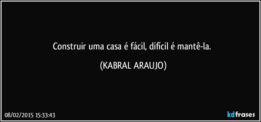 Construir uma casa é fácil, difícil é mantê-la. (KABRAL ARAUJO)