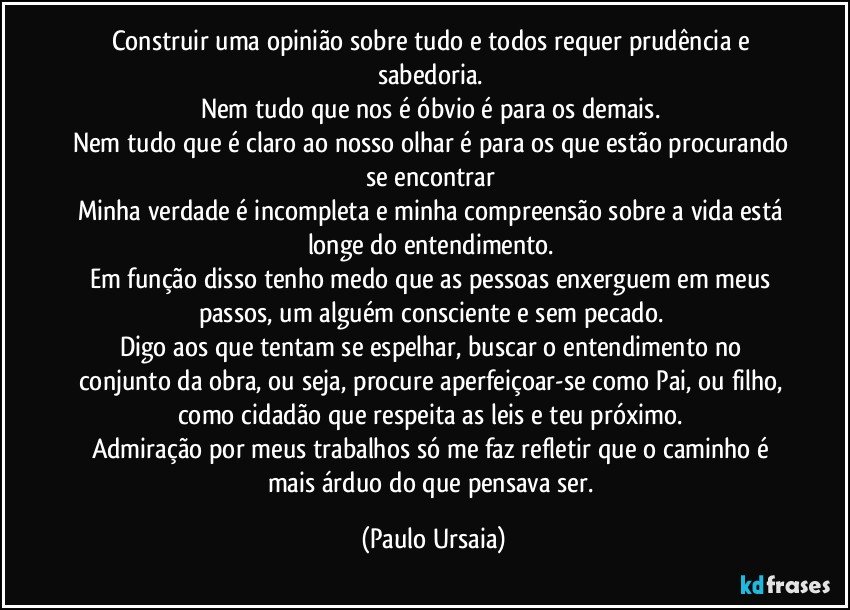 Construir uma opinião sobre tudo e todos requer prudência e sabedoria. 
Nem tudo que nos é óbvio é para os demais. 
Nem tudo que é claro ao nosso olhar é para os que estão procurando se encontrar 
Minha verdade é incompleta e minha compreensão sobre a vida está longe do entendimento. 
Em função disso tenho medo que as pessoas enxerguem em meus passos, um alguém consciente e sem pecado. 
Digo aos que tentam se espelhar, buscar o entendimento no conjunto da obra, ou seja, procure aperfeiçoar-se como Pai, ou filho, como cidadão que respeita as leis e teu próximo. 
Admiração por meus trabalhos só me faz refletir que o caminho é mais árduo do que pensava ser. (Paulo Ursaia)