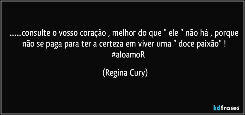 ...consulte o vosso coração , melhor do  que " ele " não há , porque não se paga   para ter a certeza  em  viver uma " doce paixão"  ! 
                #aloamoR (Regina Cury)