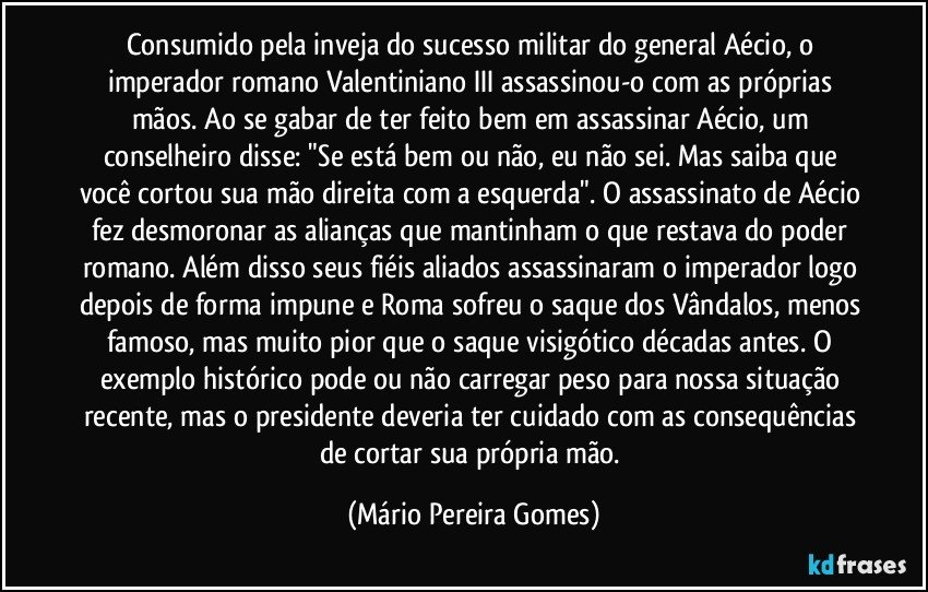 Consumido pela inveja do sucesso militar do general Aécio, o imperador romano Valentiniano III assassinou-o com as próprias mãos. Ao se gabar de ter feito bem em assassinar Aécio, um conselheiro disse: "Se está bem ou não, eu não sei. Mas saiba que você cortou sua mão direita com a esquerda". O assassinato de Aécio fez desmoronar as alianças que mantinham o que restava do poder romano. Além disso seus fiéis aliados assassinaram o imperador logo depois de forma impune e Roma sofreu o saque dos Vândalos, menos famoso, mas muito pior que o saque visigótico décadas antes. O exemplo histórico pode ou não carregar peso para nossa situação recente, mas o presidente deveria ter cuidado com as consequências de cortar sua própria mão. (Mário Pereira Gomes)