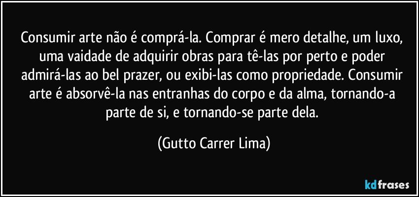 Consumir arte não é comprá-la. Comprar é mero detalhe, um luxo, uma vaidade de adquirir obras para tê-las por perto e poder admirá-las ao bel prazer, ou exibi-las como propriedade. Consumir arte é absorvê-la nas entranhas do corpo e da alma, tornando-a parte de si, e tornando-se parte dela. (Gutto Carrer Lima)