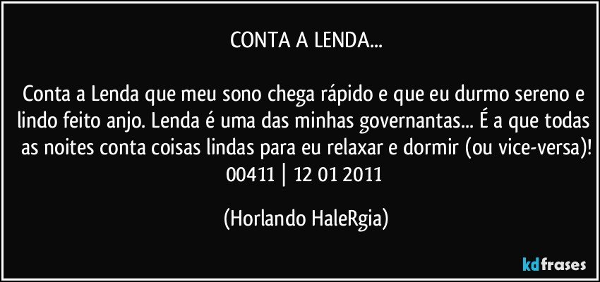 CONTA A LENDA...

Conta a Lenda que meu sono chega rápido e que eu durmo sereno e lindo feito anjo. Lenda é uma das minhas governantas... É a que todas as noites conta coisas lindas para eu relaxar e dormir (ou vice-versa)!
00411 | 12/01/2011 (Horlando HaleRgia)