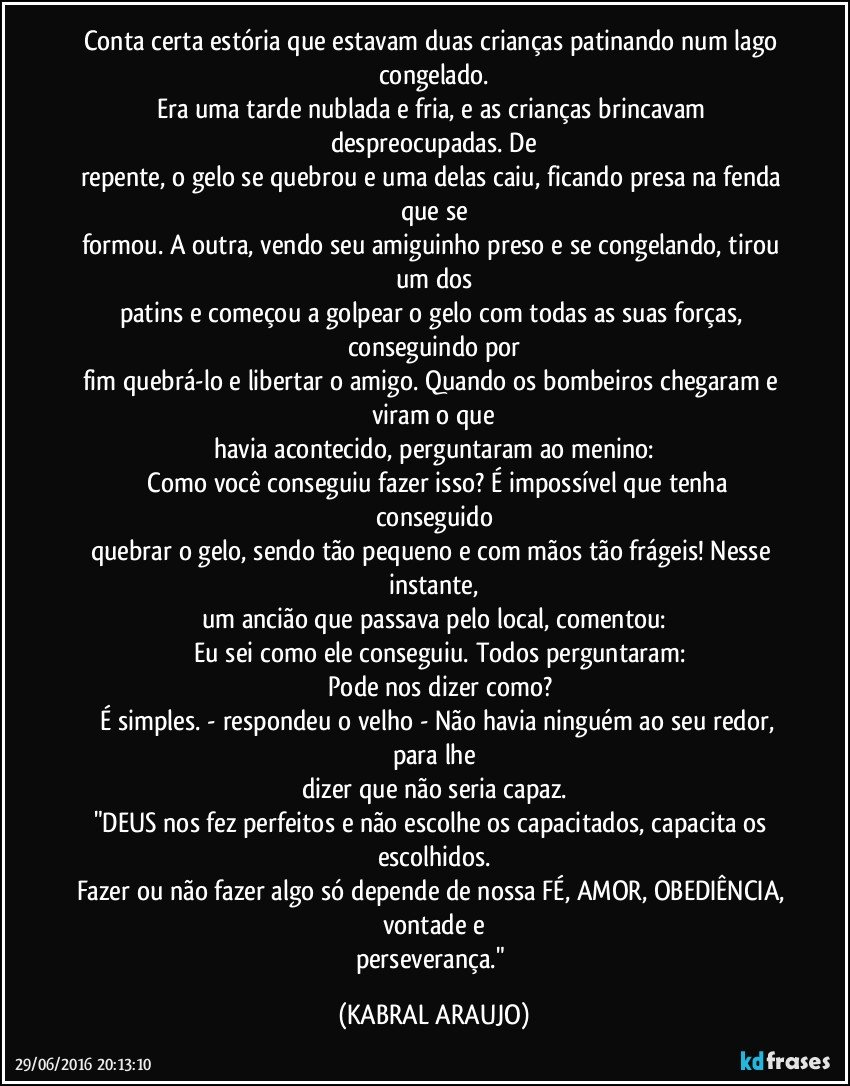 Conta certa estória que estavam duas crianças patinando num lago congelado.
Era uma tarde nublada e fria, e as crianças brincavam despreocupadas. De
repente, o gelo se quebrou e uma delas caiu, ficando presa na fenda que se
formou. A outra, vendo seu amiguinho preso e se congelando, tirou um dos
patins e começou a golpear o gelo com todas as suas forças, conseguindo por
fim quebrá-lo e libertar o amigo. Quando os bombeiros chegaram e viram o que
havia acontecido, perguntaram ao menino:
─ Como você conseguiu fazer isso? É impossível que tenha conseguido
quebrar o gelo, sendo tão pequeno e com mãos tão frágeis! Nesse instante,
um ancião que passava pelo local, comentou:
─ Eu sei como ele conseguiu. Todos perguntaram:
─ Pode nos dizer como?
─ É simples. - respondeu o velho - Não havia ninguém ao seu redor, para lhe
dizer que não seria capaz.
"DEUS nos fez perfeitos e não escolhe os capacitados, capacita os escolhidos.
Fazer ou não fazer algo só depende de nossa FÉ, AMOR, OBEDIÊNCIA, vontade e
perseverança." (KABRAL ARAUJO)