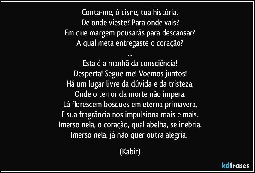 Conta-me, ó cisne, tua história.
De onde vieste? Para onde vais?
Em que margem pousarás para descansar?
A qual meta entregaste o coração?
...
Esta é a manhã da consciência!
Desperta! Segue-me! Voemos juntos!
Há um lugar livre da dúvida e da tristeza,
Onde o terror da morte não impera.
Lá florescem bosques em eterna primavera,
E sua fragrância nos impulsiona mais e mais.
Imerso nela, o coração, qual abelha, se inebria.
Imerso nela, já não quer outra alegria. (Kabir)