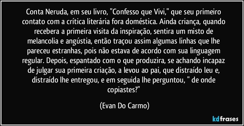 Conta Neruda, em seu livro, "Confesso que Vivi," que seu primeiro contato com a crítica literária fora doméstica. Ainda criança, quando recebera a primeira visita da inspiração, sentira um misto de melancolia e angústia, então traçou assim algumas linhas que lhe pareceu estranhas, pois não estava de acordo com sua linguagem regular. Depois, espantado com o que produzira, se achando incapaz de julgar sua primeira criação, a levou ao pai, que distraído leu e, distraído lhe entregou, e em seguida lhe perguntou, " de onde copiastes?" (Evan Do Carmo)