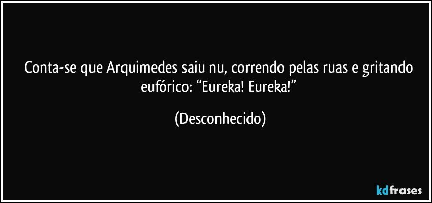 Conta-se que Arquimedes saiu nu, correndo pelas ruas e gritando eufórico: “Eureka! Eureka!” (Desconhecido)