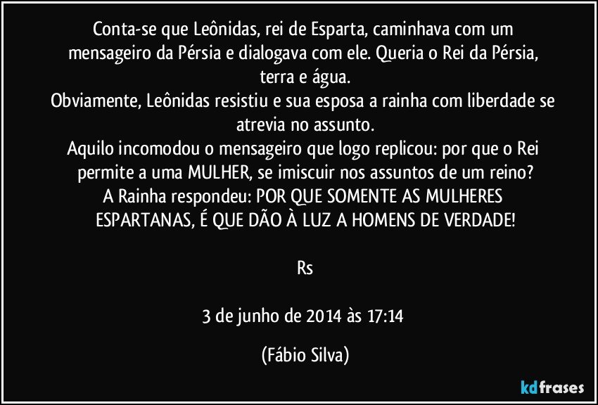 Conta-se que Leônidas, rei de Esparta, caminhava com um mensageiro da Pérsia e dialogava com ele. Queria o Rei da Pérsia, terra e água.
Obviamente, Leônidas resistiu e sua esposa a rainha com liberdade se atrevia no assunto.
Aquilo incomodou o mensageiro que logo replicou: por que o Rei permite a uma MULHER, se imiscuir nos assuntos de um reino?
A Rainha respondeu: POR QUE SOMENTE AS MULHERES ESPARTANAS, É QUE DÃO À LUZ A HOMENS DE VERDADE!

Rs

3 de junho de 2014 às 17:14 (Fábio Silva)