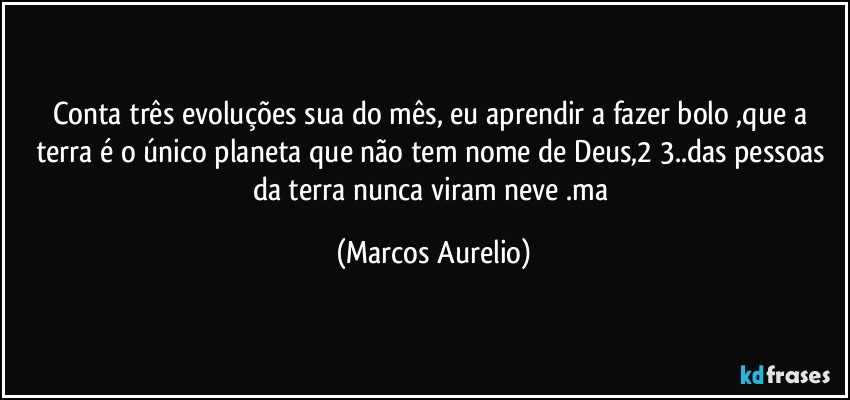 Conta três evoluções sua do mês, eu aprendir a fazer bolo ,que a terra é o único planeta que não tem nome de Deus,2/3..das pessoas da terra nunca viram neve .ma (Marcos Aurelio)