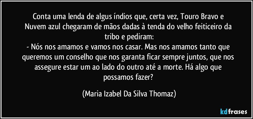 Conta uma lenda de algus índios  que, certa vez, Touro Bravo e Nuvem azul chegaram de mãos dadas à tenda do velho feiticeiro da tribo e pediram:
- Nós nos amamos e vamos nos casar. Mas nos amamos tanto que queremos um conselho que nos garanta ficar sempre juntos, que nos assegure estar um ao lado do outro até a morte. Há algo que possamos fazer? (Maria Izabel Da Silva Thomaz)