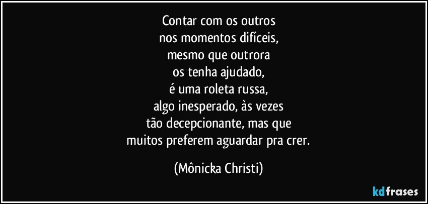 Contar com os outros
nos momentos difíceis,
mesmo que outrora
os tenha ajudado,
é uma roleta russa,
algo inesperado, às  vezes
tão decepcionante, mas que
 muitos preferem aguardar pra crer. (Mônicka Christi)