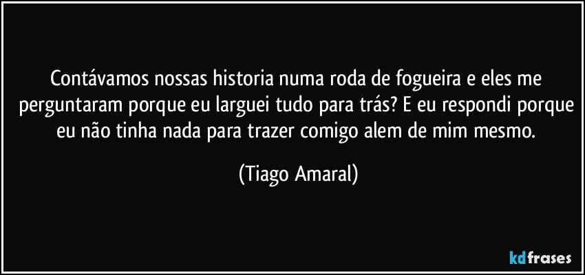 Contávamos nossas historia numa roda de fogueira e eles me perguntaram porque eu larguei tudo para trás? E eu respondi porque eu não tinha nada para trazer comigo alem de mim mesmo. (Tiago Amaral)