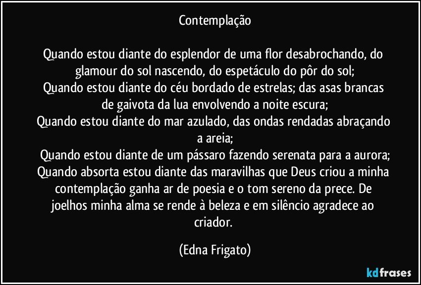 Contemplação

Quando estou diante do esplendor de uma flor desabrochando, do glamour do sol nascendo, do espetáculo do pôr do sol;
Quando estou diante do céu bordado de estrelas; das asas brancas de gaivota da lua envolvendo a noite escura;
Quando estou diante do mar azulado, das ondas rendadas abraçando a areia;
Quando estou diante de um pássaro fazendo serenata para a aurora;
Quando absorta estou diante das maravilhas que Deus criou a minha contemplação ganha ar de poesia e o tom sereno da prece. De joelhos minha alma se rende à beleza e em silêncio agradece ao criador. (Edna Frigato)