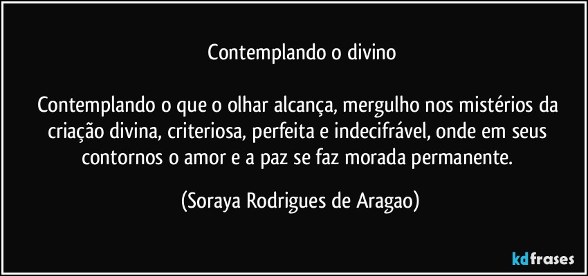 ⁠Contemplando o divino

Contemplando o que o olhar alcança, mergulho nos mistérios da criação divina, criteriosa, perfeita e indecifrável, onde em seus contornos o amor e a paz se faz morada permanente. (Soraya Rodrigues de Aragao)