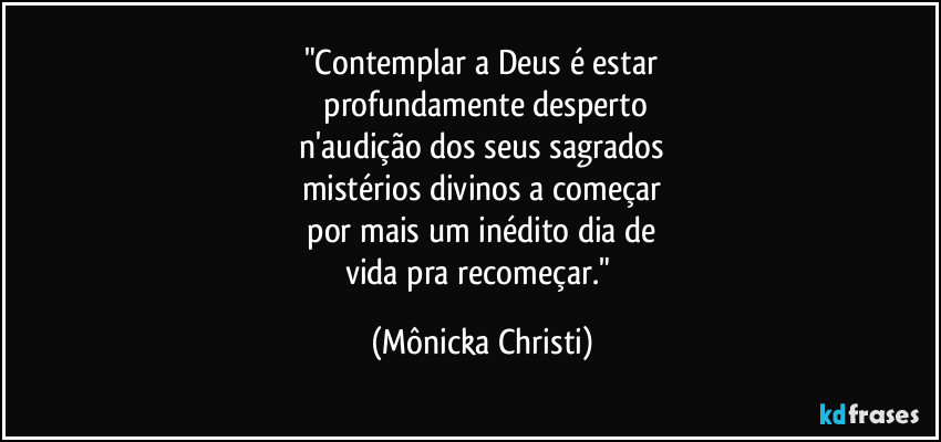 "Contemplar a Deus é estar
 profundamente desperto
 n'audição dos seus sagrados 
mistérios divinos a começar
 por mais um inédito dia de 
vida pra recomeçar." (Mônicka Christi)