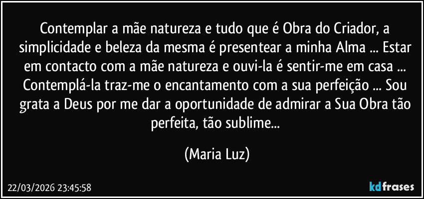 Contemplar a mãe natureza e tudo que é Obra do Criador, a simplicidade e beleza da mesma é presentear a minha Alma ... Estar em contacto com a mãe natureza e ouvi-la é sentir-me em casa ... Contemplá-la traz-me o encantamento com a sua perfeição ... Sou grata a Deus por me dar a oportunidade de admirar a Sua Obra tão perfeita, tão sublime... (Maria Luz)