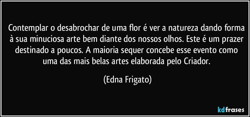 Contemplar o desabrochar de uma flor é ver a natureza dando forma à sua minuciosa arte bem diante dos nossos olhos. Este é um prazer destinado a poucos. A maioria sequer concebe esse evento como uma das mais belas artes elaborada pelo Criador. (Edna Frigato)